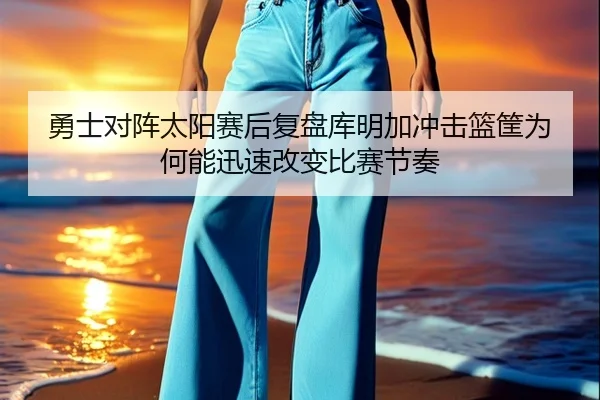 勇士对阵太阳赛后复盘库明加冲击篮筐为何能迅速改变比赛节奏